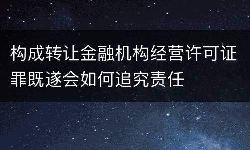 构成转让金融机构经营许可证罪既遂会如何追究责任