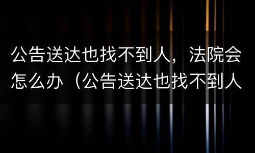 公告送达也找不到人，法院会怎么办（公告送达也找不到人,法院会怎么办理）