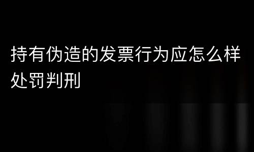 持有伪造的发票行为应怎么样处罚判刑