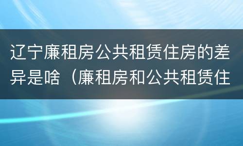 辽宁廉租房公共租赁住房的差异是啥（廉租房和公共租赁住房的区别）