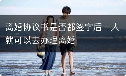 离婚协议书是否都签字后一人就可以去办理离婚