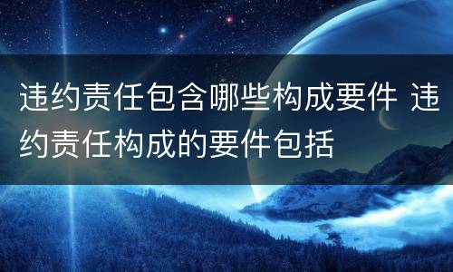 违约责任包含哪些构成要件 违约责任构成的要件包括