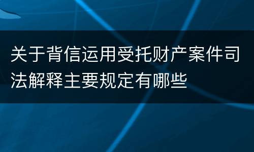 关于背信运用受托财产案件司法解释主要规定有哪些