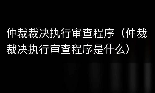 仲裁裁决执行审查程序（仲裁裁决执行审查程序是什么）