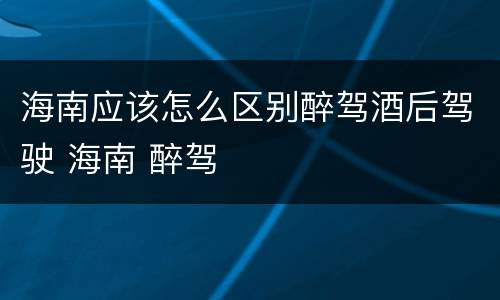 海南应该怎么区别醉驾酒后驾驶 海南 醉驾