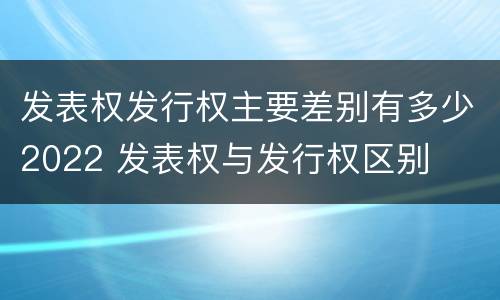 发表权发行权主要差别有多少2022 发表权与发行权区别