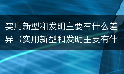 实用新型和发明主要有什么差异（实用新型和发明主要有什么差异之处）