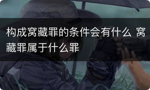 构成窝藏罪的条件会有什么 窝藏罪属于什么罪