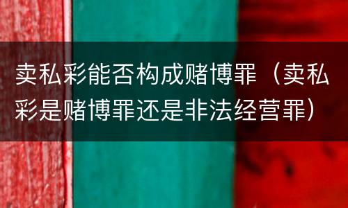 卖私彩能否构成赌博罪（卖私彩是赌博罪还是非法经营罪）