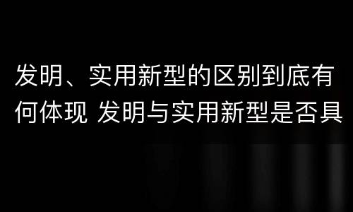发明、实用新型的区别到底有何体现 发明与实用新型是否具有实用性