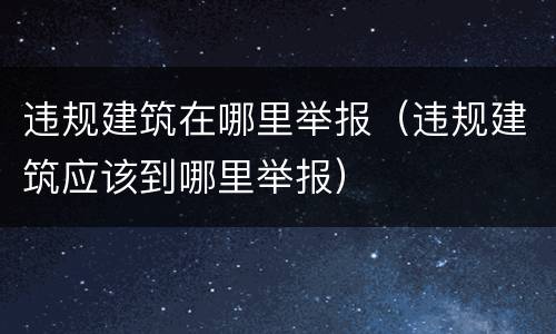 违规建筑在哪里举报（违规建筑应该到哪里举报）