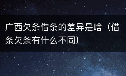 广西欠条借条的差异是啥（借条欠条有什么不同）