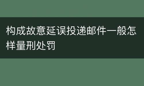 构成故意延误投递邮件一般怎样量刑处罚