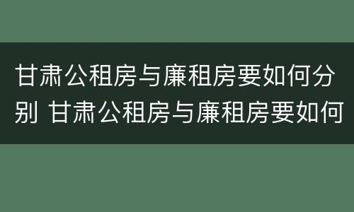 甘肃公租房与廉租房要如何分别 甘肃公租房与廉租房要如何分别认定