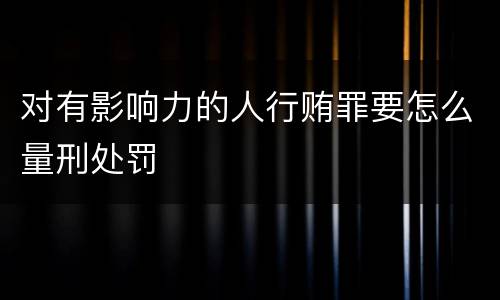 对有影响力的人行贿罪要怎么量刑处罚