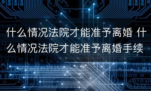 什么情况法院才能准予离婚 什么情况法院才能准予离婚手续