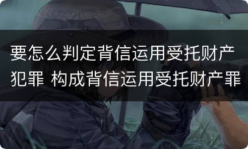 要怎么判定背信运用受托财产犯罪 构成背信运用受托财产罪