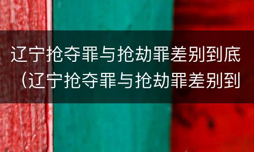 辽宁抢夺罪与抢劫罪差别到底（辽宁抢夺罪与抢劫罪差别到底有多大）