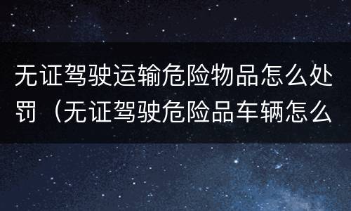 无证驾驶运输危险物品怎么处罚（无证驾驶危险品车辆怎么处罚）