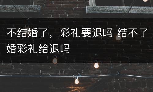 不结婚了，彩礼要退吗 结不了婚彩礼给退吗