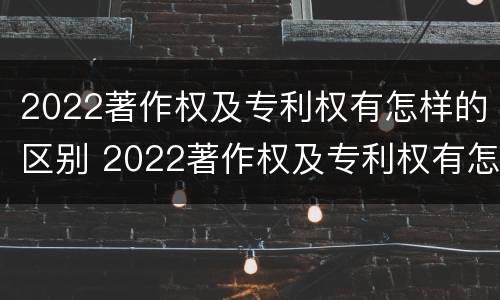 2022著作权及专利权有怎样的区别 2022著作权及专利权有怎样的区别呢
