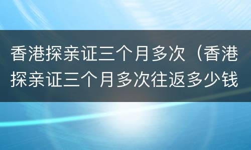 香港探亲证三个月多次（香港探亲证三个月多次往返多少钱）