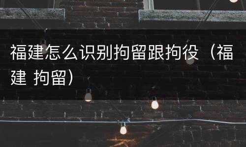 福建怎么识别拘留跟拘役（福建 拘留）