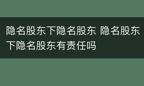 隐名股东下隐名股东 隐名股东下隐名股东有责任吗