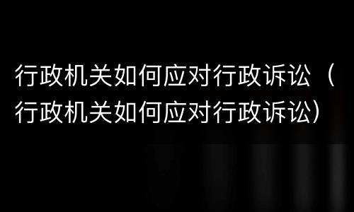 行政机关如何应对行政诉讼（行政机关如何应对行政诉讼）
