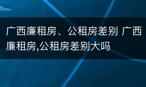 广西廉租房、公租房差别 广西廉租房,公租房差别大吗