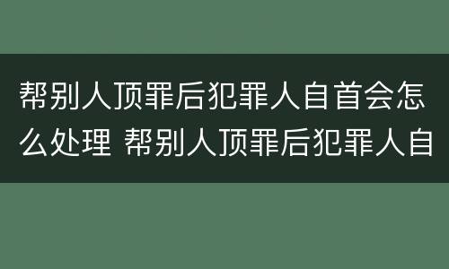 帮别人顶罪后犯罪人自首会怎么处理 帮别人顶罪后犯罪人自首会怎么处理呢