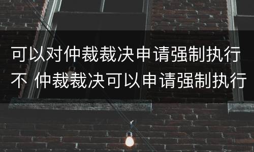 可以对仲裁裁决申请强制执行不 仲裁裁决可以申请强制执行吗