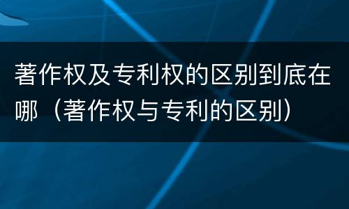 著作权及专利权的区别到底在哪（著作权与专利的区别）