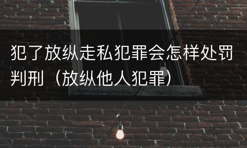 犯了放纵走私犯罪会怎样处罚判刑（放纵他人犯罪）