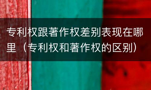 专利权跟著作权差别表现在哪里（专利权和著作权的区别）