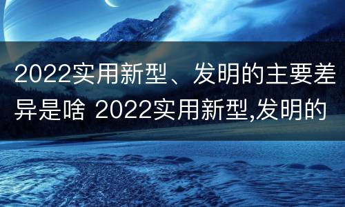 2022实用新型、发明的主要差异是啥 2022实用新型,发明的主要差异是啥