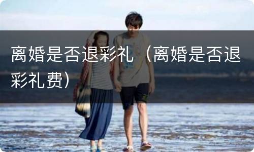 离婚是否退彩礼（离婚是否退彩礼费）