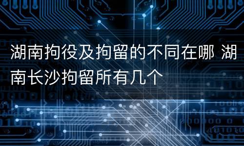 湖南拘役及拘留的不同在哪 湖南长沙拘留所有几个