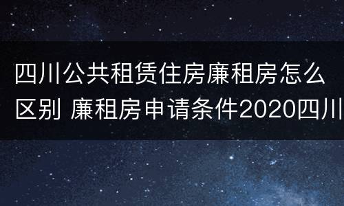 四川公共租赁住房廉租房怎么区别 廉租房申请条件2020四川