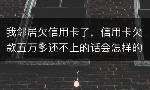 我邻居欠信用卡了，信用卡欠款五万多还不上的话会怎样的啊