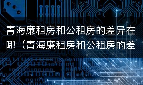 青海廉租房和公租房的差异在哪（青海廉租房和公租房的差异在哪里）