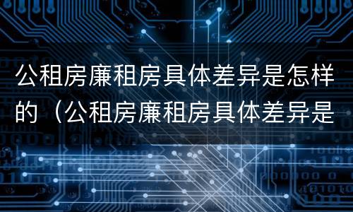 公租房廉租房具体差异是怎样的（公租房廉租房具体差异是怎样的呢）