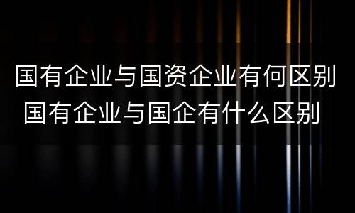 国有企业与国资企业有何区别 国有企业与国企有什么区别