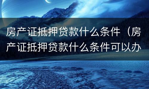 房产证抵押贷款什么条件（房产证抵押贷款什么条件可以办）