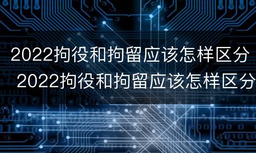 2022拘役和拘留应该怎样区分 2022拘役和拘留应该怎样区分呢