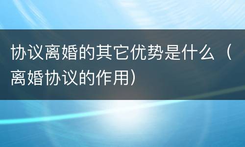 协议离婚的其它优势是什么（离婚协议的作用）