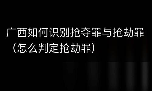 广西如何识别抢夺罪与抢劫罪（怎么判定抢劫罪）