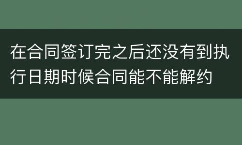 在合同签订完之后还没有到执行日期时候合同能不能解约