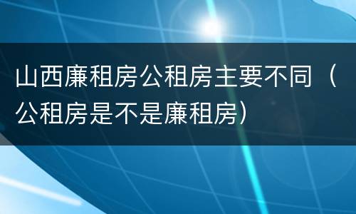 山西廉租房公租房主要不同（公租房是不是廉租房）