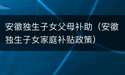 安徽独生子女父母补助（安徽独生子女家庭补贴政策）